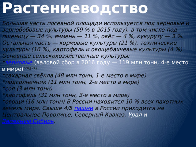 Растениеводство  Большая часть посевной площади используется под зерновые и зернобобовые культуры (59 % в 2015 году), в том числе под пшеницу — 34 %, ячмень — 11 %, овёс — 4 %, кукурузу — 3 %. Остальная часть — кормовые культуры (21 %), технические культуры (16 %), картофель и овощебахчевые культуры (4 %). Основные сельскохозяйственные культуры: зерновые  (валовой сбор в 2016 году — 119 млн тонн, 4-е место в мире) [20][21] сахарная свёкла  (48 млн тонн, 1-е место в мире) подсолнечник  (11 млн тонн, 2-е место в мире) соя  (3 млн тонн) картофель  (31 млн тонн, 3-е место в мире) овощи  (16 млн тонн) В России находится 10 % всех пахотных земель мира. Свыше 4/5 пашни в России приходится на Центральное Поволжье , Северный Кавказ , Урал и Западную Сибирь .   