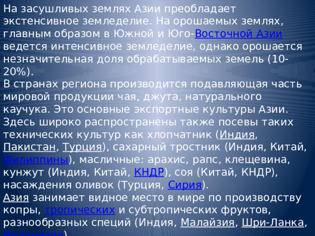 На засушливых землях Азии преобладает экстенсивное земледелие. На орошаемых землях, главным образом в Южной и Юго- Восточной Азии ведется интенсивное земледелие, однако орошается незначительная доля обрабатываемых земель (10-20%). В странах региона производится подавляющая часть мировой продукции чая, джута, натурального каучука. Это основные экспортные культуры Азии. Здесь широко распространены также посевы таких технических культур как хлопчатник ( Индия , Пакистан , Турция ), сахарный тростник (Индия, Китай, Филиппины ), масличные: арахис, рапс, клещевина, кунжут (Индия, Китай, КНДР ), соя (Китай, КНДР), насаждения оливок (Турция, Сирия ). Азия  занимает видное место в мире по производству копры, тропических и субтропических фруктов, разнообразных специй (Индия, Малайзия , Шри-Ланка , Индонезия ). 