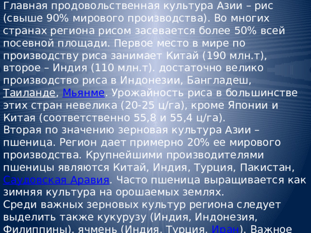 Главная продовольственная культура Азии – рис (свыше 90% мирового производства). Во многих странах региона рисом засевается более 50% всей посевной площади. Первое место в мире по производству риса занимает Китай (190 млн.т), второе – Индия (110 млн.т). достаточно велико производство риса в Индонезии, Бангладеш, Таиланде , Мьянме . Урожайность риса в большинстве этих стран невелика (20-25 ц/га), кроме Японии и Китая (соответственно 55,8 и 55,4 ц/га). Вторая по значению зерновая культура Азии – пшеница. Регион дает примерно 20% ее мирового производства. Крупнейшими производителями пшеницы являются Китай, Индия, Турция, Пакистан, Саудовская Аравия . Часто пшеница выращивается как зимняя культура на орошаемых землях. Среди важных зерновых культур региона следует выделить также кукурузу (Индия, Индонезия, Филиппины), ячмень (Индия, Турция, Иран ). Важное продовольственное значение имеют также просяные и бобовые культуры. 