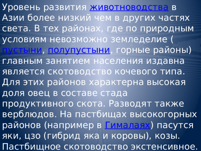 Уровень развития животноводства в Азии более низкий чем в других частях света. В тех районах, где по природным условиям невозможно земледелие ( пустыни , полупустыни , горные районы) главным занятием населения издавна является скотоводство кочевого типа. Для этих районов характерна высокая доля овец в составе стада продуктивного скота. Разводят также верблюдов. На пастбищах высокогорных районов (например в Гималаях ) пасутся яки, цзо (гибрид яка и коровы), козы. Пастбищное скотоводство экстенсивное. Товарная и, в частности, экспортная продукция животноводства незначительна и в основном состоит из шерсти, шкур и кож. 