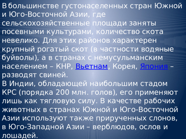 В  большинстве густонаселенных стран Южной и Юго-Восточной Азии, где сельскохозяйственные площади заняты посевными культурами, количество скота невелико. Для этих районов характерен крупный рогатый скот (в частности водяные буйволы), а в странах с немусульманским населением – КНР, Вьетнам , Корея, Япония – разводят свиней. В Индии, обладающей наибольшим стадом КРС (порядка 200 млн. голов), его применяют лишь как тягловую силу. В качестве рабочих животных в странах Южной и Юго-Восточной Азии используют также прирученных слонов, в Юго-Западной Азии – верблюдов, ослов и лошадей. В последнее время стало модно(и доходно) разводить на фермах страусов. 
