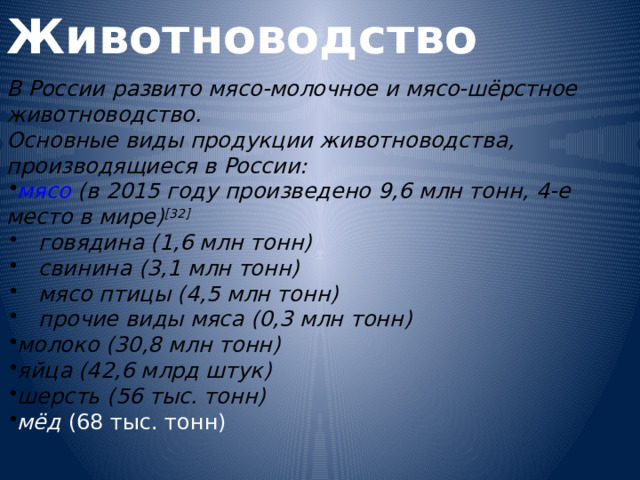 Животноводство  В России развито мясо-молочное и мясо-шёрстное животноводство. Основные виды продукции животноводства, производящиеся в России: мясо  (в 2015 году произведено 9,6 млн тонн, 4-е место в мире) [32] говядина  (1,6 млн тонн) свинина  (3,1 млн тонн) мясо птицы  (4,5 млн тонн) прочие виды мяса (0,3 млн тонн) говядина  (1,6 млн тонн) свинина  (3,1 млн тонн) мясо птицы  (4,5 млн тонн) прочие виды мяса (0,3 млн тонн) молоко  (30,8 млн тонн) яйца  (42,6 млрд штук) шерсть  (56 тыс. тонн) мёд  (68 тыс. тонн)  