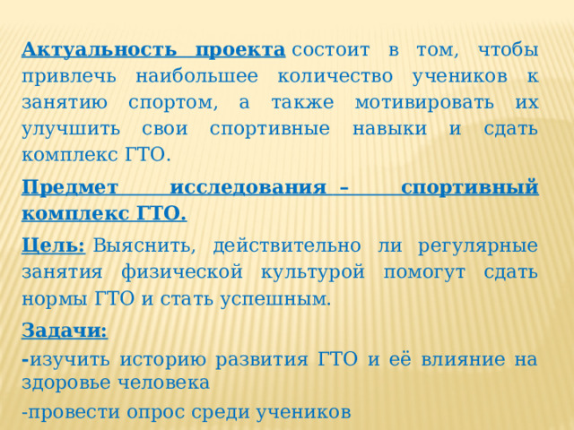 Актуальность проекта  состоит в том, чтобы привлечь наибольшее количество учеников к занятию спортом, а также мотивировать их улучшить свои спортивные навыки и сдать комплекс ГТО. Предмет исследования    – спортивный комплекс ГТО. Цель:   Выяснить, действительно ли регулярные занятия физической культурой помогут сдать нормы ГТО и стать успешным. Задачи: - изучить историю развития ГТО и её влияние на здоровье человека -провести опрос среди учеников -сравнить нормативы прошлых и нынешних лет. 