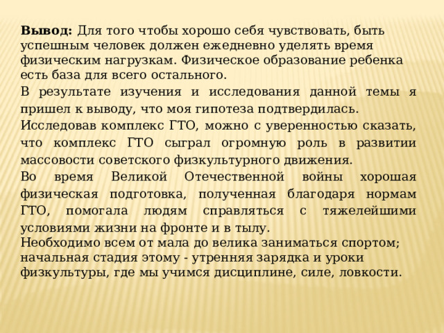 Вывод: Для того чтобы хорошо себя чувствовать, быть успешным человек должен ежедневно уделять время физическим нагрузкам. Физическое образование ребенка есть база для всего остального. В результате изучения и исследования данной темы я пришел к выводу, что моя гипотеза подтвердилась. Исследовав комплекс ГТО, можно с уверенностью сказать, что комплекс ГТО сыграл огромную роль в развитии массовости советского физкультурного движения. Во время Великой Отечественной войны хорошая физическая подготовка, полученная благодаря нормам ГТО, помогала людям справляться с тяжелейшими условиями жизни на фронте и в тылу. Необходимо всем от мала до велика заниматься спортом; начальная стадия этому - утренняя зарядка и уроки физкультуры, где мы учимся дисциплине, силе, ловкости. 