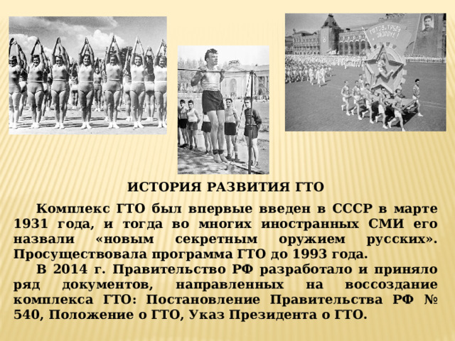 ИСТОРИЯ РАЗВИТИЯ ГТО Комплекс ГТО был впервые введен в СССР в марте 1931 года, и тогда во многих иностранных СМИ его назвали «новым секретным оружием русских». Просуществовала программа ГТО до 1993 года. В 2014 г. Правительство РФ разработало и приняло ряд документов, направленных на воссоздание комплекса ГТО: Постановление Правительства РФ № 540, Положение о ГТО, Указ Президента о ГТО. 