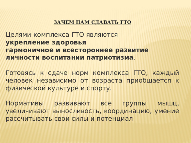 ЗАЧЕМ НАМ СДАВАТЬ ГТО Целями комплекса ГТО являются  укрепление здоровья гармоничное и всестороннее развитие личности воспитании патриотизма . Готовясь к сдаче норм комплекса ГТО, каждый человек независимо от возраста приобщается к физической культуре и спорту. Нормативы развивают все группы мышц, увеличивают выносливость, координацию, умение рассчитывать свои силы и потенциал . 