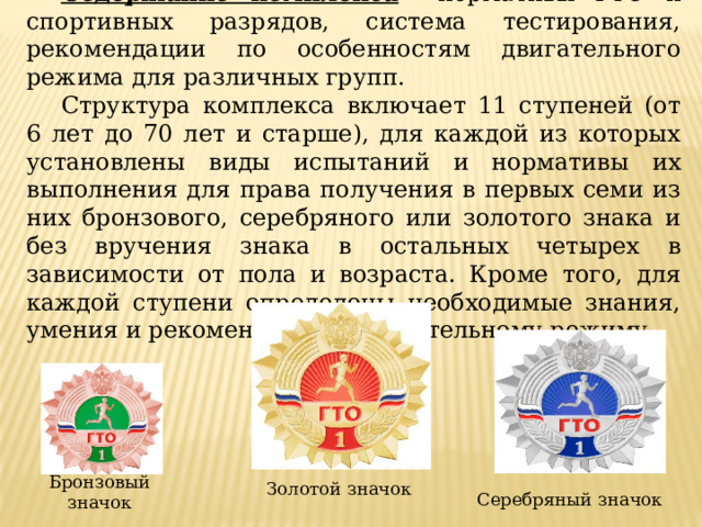 Содержание комплекса  – нормативы ГТО и спортивных разрядов, система тестирования, рекомендации по особенностям двигательного режима для различных групп. Структура комплекса включает 11 ступеней (от 6 лет до 70 лет и старше), для каждой из которых установлены виды испытаний и нормативы их выполнения для права получения в первых семи из них бронзового, серебряного или золотого знака и без вручения знака в остальных четырех в зависимости от пола и возраста. Кроме того, для каждой ступени определены необходимые знания, умения и рекомендации к двигательному режиму. Бронзовый значок Золотой значок Серебряный значок 