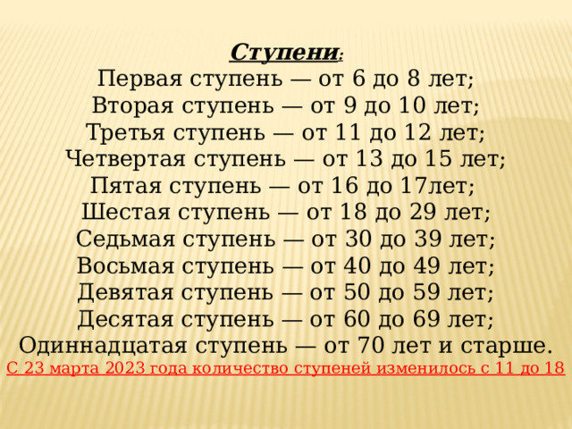 Ступени : Первая ступень — от 6 до 8 лет; Вторая ступень — от 9 до 10 лет; Третья ступень — от 11 до 12 лет; Четвертая ступень — от 13 до 15 лет; Пятая ступень — от 16 до 17лет;  Шестая ступень — от 18 до 29 лет; Седьмая ступень — от 30 до 39 лет; Восьмая ступень — от 40 до 49 лет; Девятая ступень — от 50 до 59 лет; Десятая ступень — от 60 до 69 лет; Одиннадцатая ступень — от 70 лет и старше. С 23 марта 2023 года количество ступеней изменилось с 11 до 18 