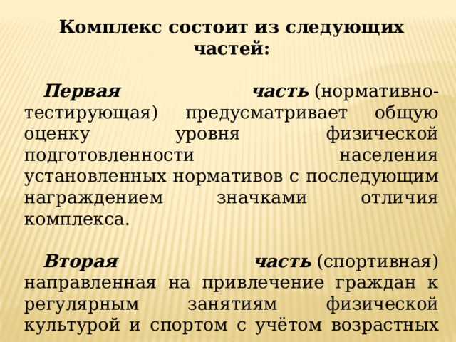 Комплекс состоит из следующих частей:  Первая часть  (нормативно-тестирующая) предусматривает общую оценку уровня физической подготовленности населения установленных нормативов с последующим награждением значками отличия комплекса.  Вторая часть  (спортивная) направленная на привлечение граждан к регулярным занятиям физической культурой и спортом с учётом возрастных групп населения с целью выполнения разрядных нормативов и получения массовых спортивных разрядов. 