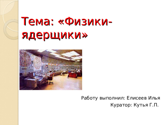   Тема: «Физики-ядерщики» Работу выполнил: Елисеев Илья Куратор: Кутья Г.П. 