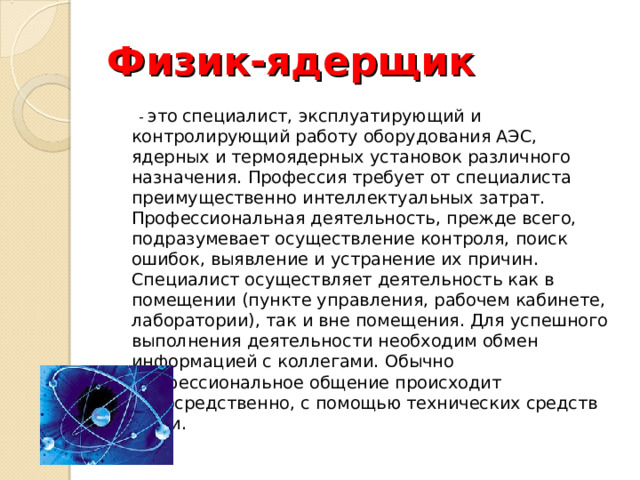 Физик-ядерщик  - это  специалист, эксплуатирующий и контролирующий работу оборудования АЭС, ядерных и термоядерных установок различного назначения. Профессия требует от специалиста преимущественно интеллектуальных затрат. Профессиональная деятельность, прежде всего, подразумевает осуществление контроля, поиск ошибок, выявление и устранение их причин. Специалист осуществляет деятельность как в помещении (пункте управления, рабочем кабинете, лаборатории), так и вне помещения. Для успешного выполнения деятельности необходим обмен информацией с коллегами. Обычно профессиональное общение происходит непосредственно, с помощью технических средств связи. 