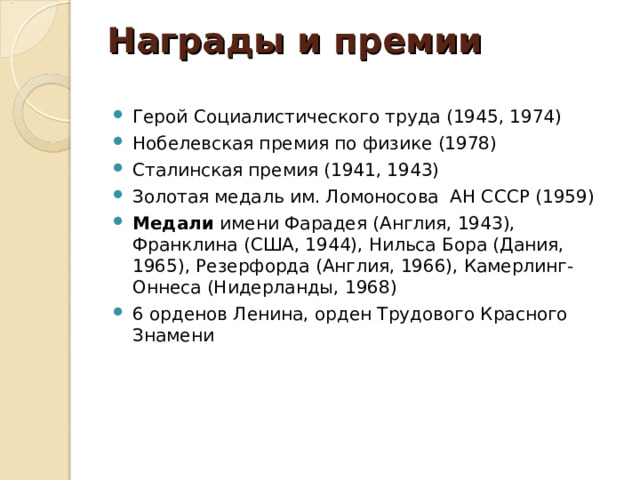 Награды и премии   Герой Социалистического труда (1945, 1974) Нобелевская премия по физике (1978) Сталинская премия (1941, 1943) Золотая медаль им. Ломоносова АН СССР (1959) Медали имени Фарадея (Англия, 1943), Франклина (США, 1944), Нильса Бора (Дания, 1965), Резерфорда (Англия, 1966), Камерлинг-Оннеса (Нидерланды, 1968) 6 орденов Ленина, орден Трудового Красного Знамени  