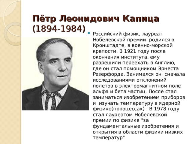  Пётр Леонидович Капица (1894-1984) Российский физик, лауреат Нобелевской премии. родился в Кронштадте, в военно-морской крепости. В 1921 году после окончания института, ему разрешили переехать в Англию, где он стал помощником Эрнеста Резерфорда. Занимался он сначала исследованиями отклонений полетов в электромагнитном поле альфа и бета частиц. После стал заниматься изобретением приборов и изучать температуру в ядерной физике(прроцессах) . В 1978 году стал лауреатом Нобелевской премии по физике 