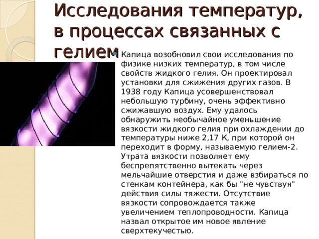 Исследования температур, в процессах связанных с гелием Капица возобновил свои исследования по физике низких температур, в том числе свойств жидкого гелия. Он проектировал установки для сжижения других газов. В 1938 году Капица усовершенствовал небольшую турбину, очень эффективно сжижавшую воздух. Ему удалось обнаружить необычайное уменьшение вязкости жидкого гелия при охлаждении до температуры ниже 2,17 К, при которой он переходит в форму, называемую гелием-2. Утрата вязкости позволяет ему беспрепятственно вытекать через мельчайшие отверстия и даже взбираться по стенкам контейнера, как бы 