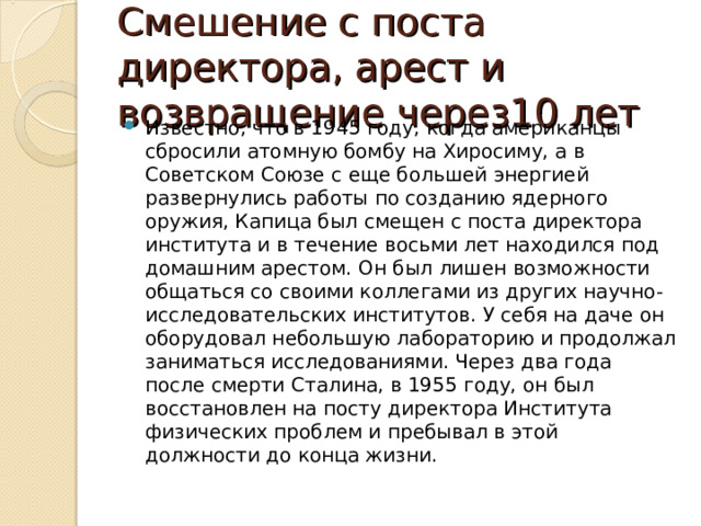 Смешение с поста директора, арест и возвращение через10 лет Известно, что в 1945 году, когда американцы сбросили атомную бомбу на Хиросиму, а в Советском Союзе с еще большей энергией развернулись работы по созданию ядерного оружия, Капица был смещен с поста директора института и в течение восьми лет находился под домашним арестом. Он был лишен возможности общаться со своими коллегами из других научно-исследовательских институтов. У себя на даче он оборудовал небольшую лабораторию и продолжал заниматься исследованиями. Через два года после смерти Сталина, в 1955 году, он был восстановлен на посту директора Института физических проблем и пребывал в этой должности до конца жизни. 