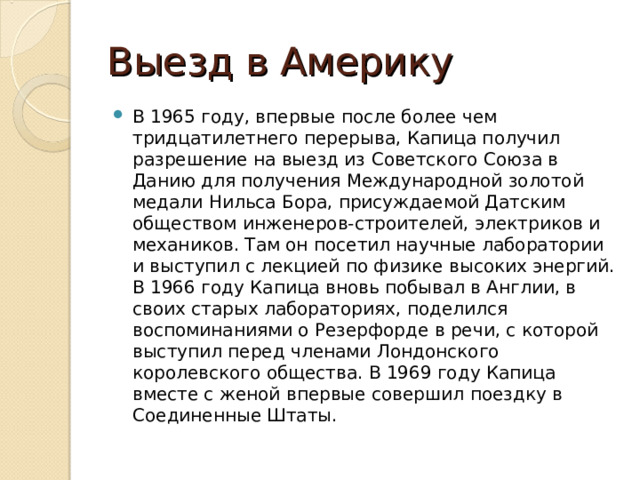 Выезд в Америку В 1965 году, впервые после более чем тридцатилетнего перерыва, Капица получил разрешение на выезд из Советского Союза в Данию для получения Международной золотой медали Нильса Бора, присуждаемой Датским обществом инженеров-строителей, электриков и механиков. Там он посетил научные лаборатории и выступил с лекцией по физике высоких энергий. В 1966 году Капица вновь побывал в Англии, в своих старых лабораториях, поделился воспоминаниями о Резерфорде в речи, с которой выступил перед членами Лондонского королевского общества. В 1969 году Капица вместе с женой впервые совершил поездку в Соединенные Штаты. 