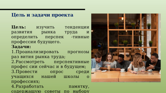 Цель и задачи проекта Цель: изучить тенденции развития рынка труда и определить перспек -тивные профессии будущего. Задачи: 1.Проанализировать прогнозы раз вития рынка труда; 2.Рассмотреть перспективные профес сии сейчас и в будущем; 3.Провести опрос среди учащихся нашей школы о профессиях; 4.Разработать памятку, содержащую советы по выбору профессии. 