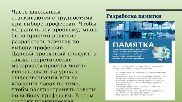 Часто школьники сталкиваются с трудностями при выборе профессии. Чтобы устранить эту проблему, мною было принято решение разработать памятку по выбору профессии. Данный проектный продукт, а также теоретические материалы проекта можно использовать на уроках обществознания или на классных часах по теме, чтобы распространить советы по выбору профессии. В этом состоит практическая значимость работы. Разработка памятки 