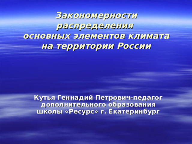Закономерности распределения  основных элементов климата на территории России Кутья Геннадий Петрович-педагог дополнительного образования школы «Ресурс» г. Екатеринбург 