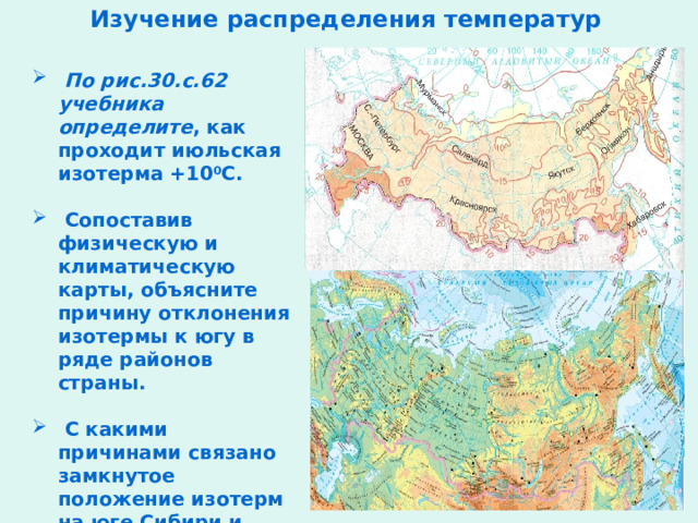Изучение распределения температур  По рис.30.с.62 учебника определите , как проходит июльская изотерма +10 0 С.   Сопоставив физическую и климатическую карты, объясните причину отклонения изотермы к югу в ряде районов страны.   С какими причинами связано замкнутое положение изотерм на юге Сибири и севере Дальнего Востока? 