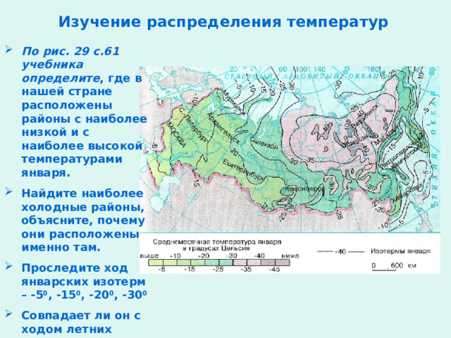 Изучение распределения температур По рис. 29 с.61 учебника определите , где в нашей стране расположены районы с наиболее низкой и с наиболее высокой температурами января. Найдите наиболее холодные районы, объясните, почему они расположены именно там. Проследите ход январских изотерм – -5 0 , -15 0 , -20 0 , -30 0 Совпадает ли он с ходом летних температур?  