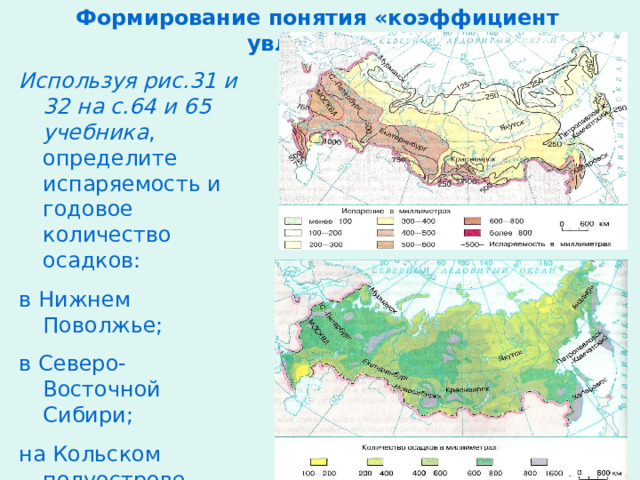 Формирование понятия «коэффициент увлажнения» Используя рис.31 и 32 на с.64 и 65 учебника , определите испаряемость и годовое количество осадков: в Нижнем Поволжье; в Северо-Восточной Сибири; на Кольском полуострове. 