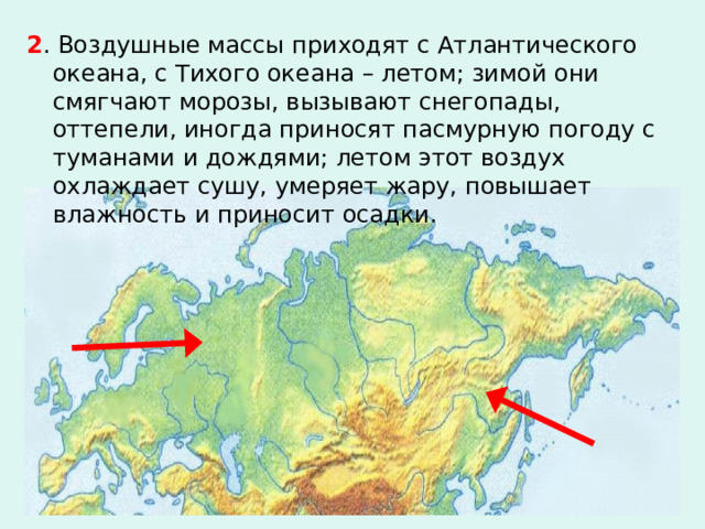 2 . Воздушные массы приходят с Атлантического океана, с Тихого океана – летом; зимой они смягчают морозы, вызывают снегопады, оттепели, иногда приносят пасмурную погоду с туманами и дождями; летом этот воздух охлаждает сушу, умеряет жару, повышает влажность и приносит осадки. 