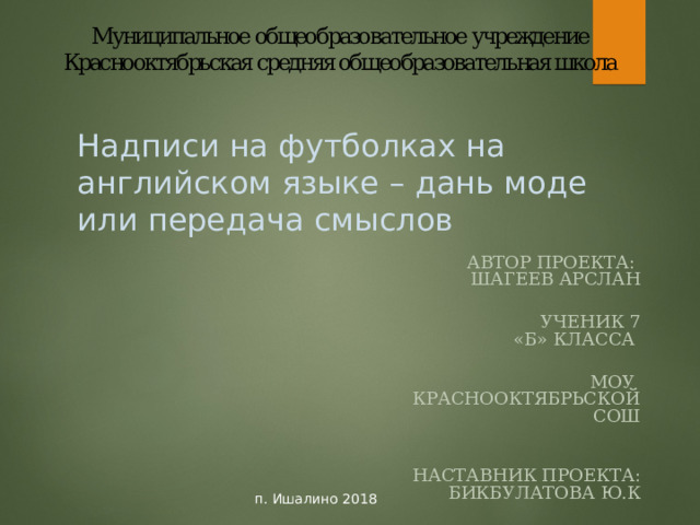 Надписи на футболках на английском языке – дань моде или передача смыслов АВТОР ПРОЕКТА: ШАГЕЕВ АРСЛАН  УЧЕНИК 7 «Б» КЛАССА  МОУ КРАСНООКТЯБРЬСКОЙ СОШ  НАСТАВНИК ПРОЕКТА: БИКБУЛАТОВА Ю.К  УЧИТЕЛЬ английского языка  п. Ишалино 2018 