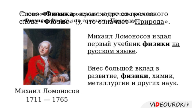 Слово « Физика » происходит от греческого слова « Фюзис » (), что означает « Природа ».   Михаил Ломоносов издал первый учебник физики  на русском языке . Внес большой вклад в развитие, физики , химии, металлургии и других наук. Михаил Ломоносов 1711 — 1765 