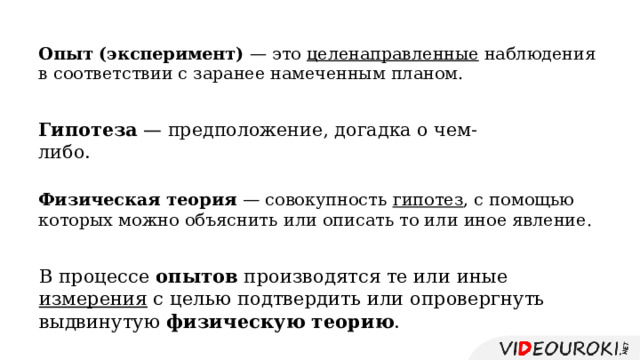 Опыт (эксперимент) — это целенаправленные наблюдения в соответствии с заранее намеченным планом. Гипотеза — предположение, догадка о чем-либо. Физическая теория — совокупность гипотез , с помощью которых можно объяснить или описать то или иное явление. В процессе опытов производятся те или иные измерения с целью подтвердить или опровергнуть выдвинутую физическую теорию . 