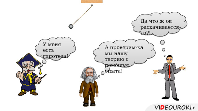 Да что ж он раскачивается-то?! У меня есть гипотеза! А проверим-ка мы нашу теорию с помощью опыта! 