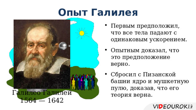 Опыт Галилея Первым предположил, что все тела падают с одинаковым ускорением. Опытным доказал, что это предположение верно. Сбросил с Пизанской башни ядро и мушкетную пулю, доказав, что его теория верна. Галилео Галилей 1564 — 1642 