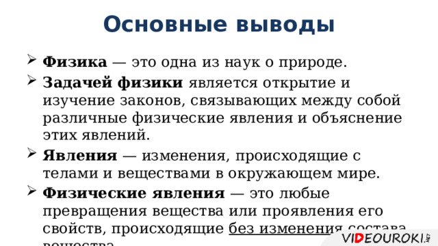 Основные выводы Физика — это одна из наук о природе. Задачей физики является открытие и изучение законов, связывающих между собой различные физические явления и объяснение этих явлений. Явления — изменения, происходящие с телами и веществами в окружающем мире. Физические явления — это любые превращения вещества или проявления его свойств, происходящие без изменения состава вещества . 