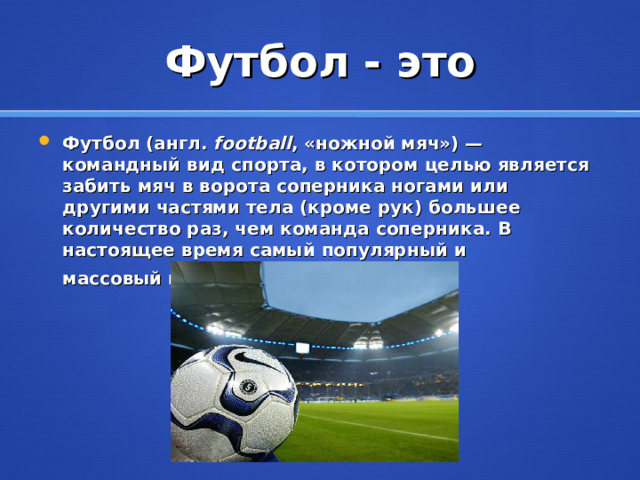 Футбол - это Футбол (англ .   football , «ножной мяч») — командный вид спорта, в котором целью является забить мяч в ворота соперника ногами или другими частями тела (кроме рук) большее количество раз, чем команда соперника. В настоящее время самый популярный и массовый вид спорта в мире . 