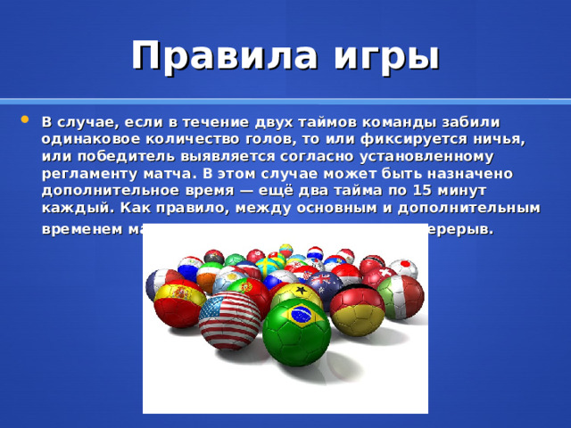 Правила игры В случае, если в течение двух таймов команды забили одинаковое количество голов, то или фиксируется ничья, или победитель выявляется согласно установленному регламенту матча. В этом случае может быть назначено дополнительное время — ещё два тайма по 15 минут каждый. Как правило, между основным и дополнительным временем матча командам предоставляется перерыв .  