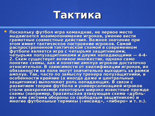 Тактика Поскольку футбол игра командная, на первое место выдвигается взаимопонимание игроков, умение вести грамотные совместные действия. Важное значение при этом имеет тактическое построение игроков. Самой распространенной тактической схемой в современном футболе является игра с четырьмя защитниками, четырьмя полузащитниками и двумя нападающими — 4-4-2. Схем существует великое множество, однако само понятие схемы, как и понятие амплуа игроков достаточно относительно. В зависимости от квалификации игроков, их обязанности на поле могут значительно выходить за рамки амплуа. Так, часто по замыслу тренера полузащитники, в особенности крайние (а иногда даже и цeнтрaльные защитники) выполняют роль нападающих. В связи с развитием теории футбола и универсализацией игроков стали анахронизмом некоторые широко известные прежде схемы (например, бразильская атакующая схема «дубль-вэ» или система обороны со свободным защитником) и многие футбольные термины («инсайд», «либеро» и т. п.).   