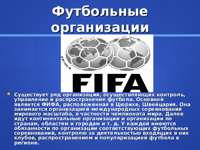 Футбольные организации Существует ряд организаций, осуществляющих контроль, управление и распространение футбола. Основной является ФИФА, расположенная в Цюрихе, Швейцария. Она занимается организацией международных соревнований мирового масштаба, в частности чемпионата мира. Далее идут континентальные организации и организации по странам, областям и городам и т. д. У каждой имеются обязанности по организации соответствующих футбольных соревнований, контролю за деятельностью входящих в них клубов, распространением и популяризацией футбола в регионе. 
