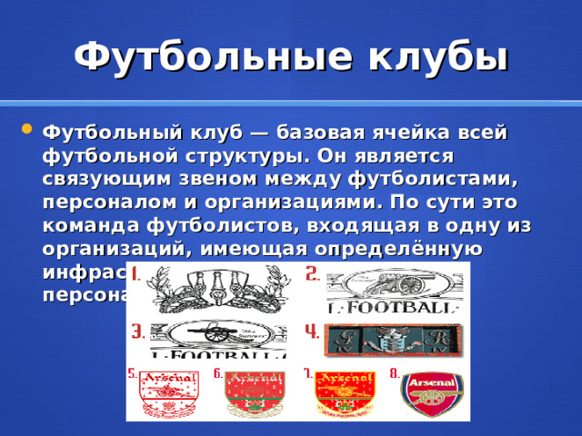 Футбольные клубы Футбольный клуб — базовая ячейка всей футбольной структуры. Он является связующим звеном между футболистами, персоналом и организациями. По сути это команда футболистов, входящая в одну из организаций, имеющая определённую инфраструктуру и обслуживающий персонал.  