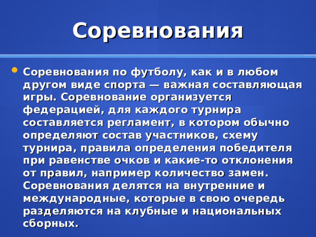 Соревнования Соревнования по футболу, как и в любом другом виде спорта — важная составляющая игры. Соревнование организуется федерацией, для каждого турнира составляется регламент, в котором обычно определяют состав участников, схему турнира, правила определения победителя при равенстве очков и какие-то отклонения от правил, например количество замен. Соревнования делятся на внутренние и международные, которые в свою очередь разделяются на клубные и национальных сборных.  