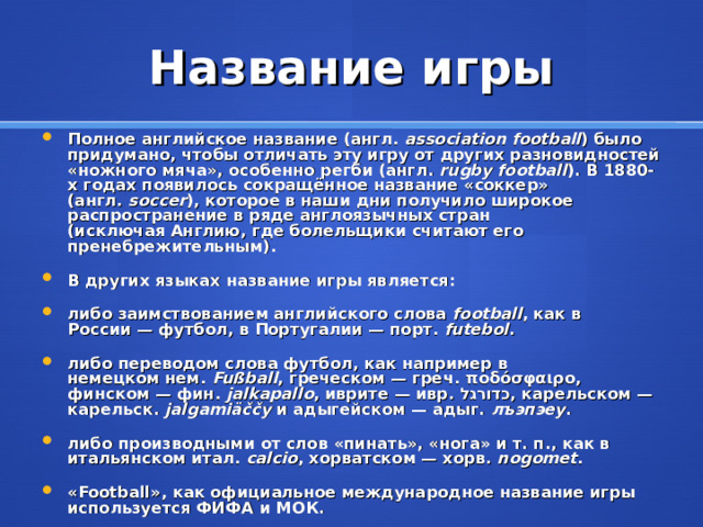 Название игры Полное английское название (англ.  association football ) было придумано, чтобы отличать эту игру от других разновидностей «ножного мяча», особенно регби (англ .   rugby football ). В 1880-х годах появилось сокращённое название «соккер» (англ.  soccer ), которое в наши дни получило широкое распространение в ряде англоязычных стран (исключая Англию, где болельщики считают его пренебрежительным). В других языках название игры является: либо заимствованием английского слова  football , как в России — футбол, в Португалии — порт.  futebol . либо переводом слова футбол, как например в немецком нем.  Fußball , греческом — греч.  ποδόσφαιρο , финском — фин.  jalkapallo , иврите — ивр.  כדורגל ‎ , карельском —карельск.  jalgamiäččy  и адыгейском — адыг.  лъэпэеу . либо производными от слов «пинать», «нога» и т. п., как в итальянском итал. calcio , хорватском — хорв.  nogomet . «Football», как официальное международное название игры используется ФИФА и МОК.  
