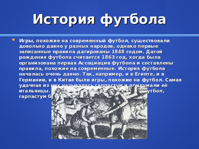История футбола Игры, похожие на современный футбол, существовали довольно давно у разных народов, однако первые записанные правила датированы  1848 годом. Датой рождения футбола считается  1863 год, когда была организована первая Ассоциация футбола и составлены правила, похожие на современные. История футбола началась очень давно. Так, например, и в Египте, и в Германии, и в Китае были игры, похожие на футбол. Самая удачная из них называлась гарпастум и придумали её итальянцы. Но когда появился современный футбол, гарпастум был забыт .     Игра в паллы была предшественницей футбола . 