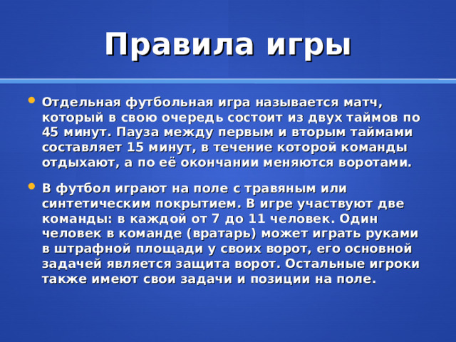 Правила игры Отдельная футбольная игра называется матч, который в свою очередь состоит из двух таймов по 45 минут. Пауза между первым и вторым таймами составляет 15 минут, в течение которой команды отдыхают, а по её окончании меняются воротами. В футбол играют на поле с травяным или синтетическим покрытием. В игре участвуют две команды: в каждой от 7 до 11 человек. Один человек в команде (вратарь) может играть руками в штрафной площади у своих ворот, его основной задачей является защита ворот. Остальные игроки также имеют свои задачи и позиции на поле. 