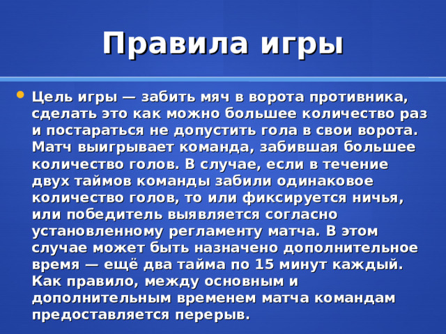 Правила игры Цель игры — забить мяч в ворота противника, сделать это как можно большее количество раз и постараться не допустить гола в свои ворота. Матч выигрывает команда, забившая большее количество голов. В случае, если в течение двух таймов команды забили одинаковое количество голов, то или фиксируется ничья, или победитель выявляется согласно установленному регламенту матча. В этом случае может быть назначено дополнительное время — ещё два тайма по 15 минут каждый. Как правило, между основным и дополнительным временем матча командам предоставляется перерыв .  