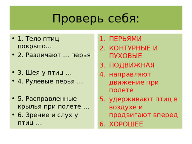 Проверь себя: 1. Тело птиц покрыто… 2. Различают … перья ПЕРЬЯМИ КОНТУРНЫЕ И ПУХОВЫЕ ПОДВИЖНАЯ направляют движение при полете удерживают птиц в воздухе и продвигают вперед ХОРОШЕЕ 3. Шея у птиц … 4. Рулевые перья … 5. Расправленные крылья при полете … 6. Зрение и слух у птиц … 