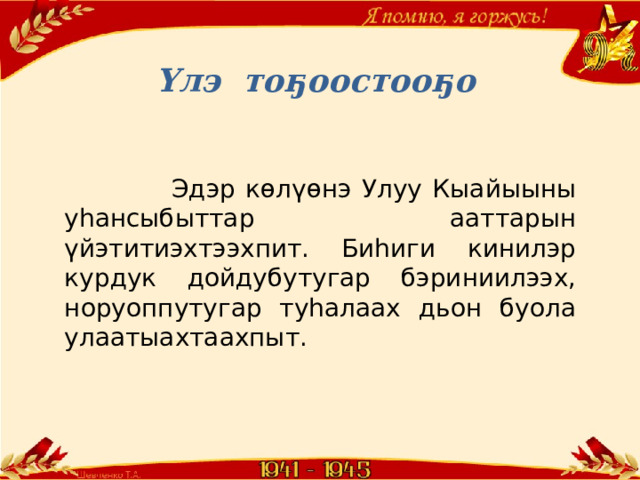 Үлэ тоҕоостооҕо    Эдэр көлүөнэ Улуу Кыайыыны уһансыбыттар ааттарын үйэтитиэхтээхпит. Биһиги кинилэр курдук дойдубутугар бэриниилээх, норуоппутугар туһалаах дьон буола улаатыахтаахпыт. 