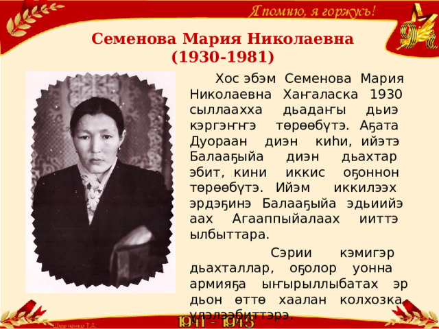Семенова Мария Николаевна  (1930-1981)  Хос эбэм Семенова Мария Николаевна Хаҥаласка 1930 сыллаахха дьадаҥы дьиэ кэргэҥҥэ төрөөбүтэ. Аҕата Дуораан диэн киһи, ийэтэ Балааҕыйа диэн дьахтар эбит, кини иккис оҕоннон төрөөбүтэ. Ийэм иккилээх эрдэҕинэ Балааҕыйа эдьиийэ аах Агааппыйалаах ииттэ ылбыттара.  Сэрии кэмигэр дьахталлар, оҕолор уонна армияҕа ыҥырыллыбатах эр дьон өттө хаалан колхозка үлэлээбиттэрэ. 