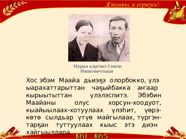 Мария кэргэнэ Семен Ивановичтыын Хос эбэм Маайа дьиэҕэ олорбокко, үлэ ыарахаттарыттан чаҕыйбакка аҥаар кырыытыттан үлэлэспитэ. Эбэбин Маайаны олус хорсун-хоодуот, кыайыылаах-хотуулаах үлэһит, үөрэ-көтө сылдьар үтүө майгылаах, түргэн-тарҕан туттуулаах кыыс этэ диэн хайгыыллара. 