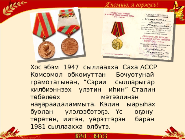 Хос эбэм 1947 сыллаахха Саха АССР Комсомол обкомуттан Бочуотунай грамотатынан, “Сэрии сылларыгар килбиэннээх үлэтин иһин” Сталин төбөлөөх мэтээлинэн наҕараадаламмыта. Кэлин ыарыһах буолан үлэлээбэтэҕэ. Үс оҕону төрөтөн, иитэн, үөрэттэрэн баран 1981 сыллаахха өлбүтэ. 