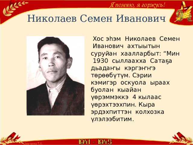 Николаев Семен Иванович  Хос эһэм Николаев Семен Иванович ахтыытын суруйан хаалларбыт: “Мин 1930 сыллаахха Сатаҕа дьадаҥы кэргэҥҥэ төрөөбүтүм. Сэрии кэмигэр оскуола ыраах буолан кыайан үөрэммэккэ 4 кылаас үөрэхтээхпин. Кыра эрдэхпиттэн колхозка үлэлээбитим. 