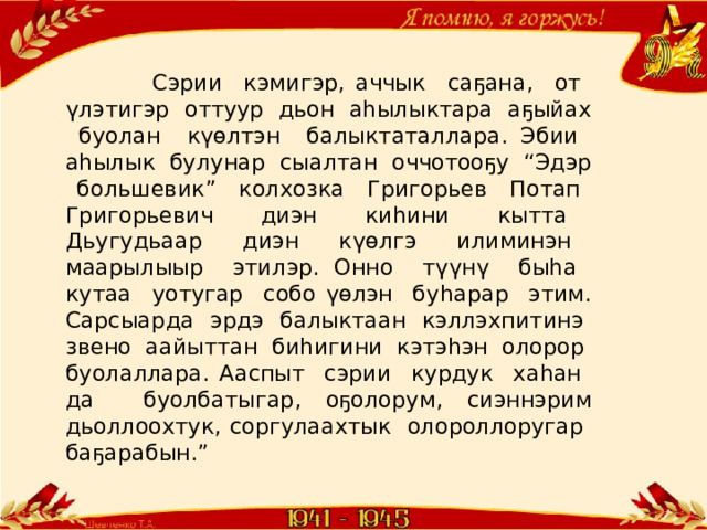  Сэрии кэмигэр, аччык саҕана, от үлэтигэр оттуур дьон аһылыктара аҕыйах буолан күөлтэн балыктаталлара. Эбии аһылык булунар сыалтан оччотооҕу “Эдэр большевик” колхозка Григорьев Потап Григорьевич диэн киһини кытта Дьугудьаар диэн күөлгэ илиминэн маарылыыр этилэр. Онно түүнү быһа кутаа уотугар собо үөлэн буһарар этим. Сарсыарда эрдэ балыктаан кэллэхпитинэ звено аайыттан биһигини кэтэһэн олорор буолаллара. Ааспыт сэрии курдук хаһан да буолбатыгар, оҕолорум, сиэннэрим дьоллоохтук, соргулаахтык олороллоругар баҕарабын.” 